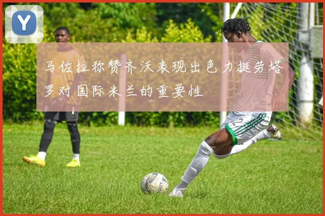 马佐拉称赞齐沃表现出色力挺劳塔罗对国际米兰的重要性