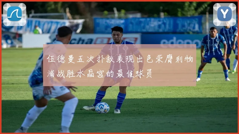 伍德曼五次扑救表现出色荣膺利物浦战胜水晶宫的最佳球员
