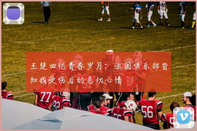 王楚回忆青春岁月:法国俱乐部皆知我受伤后的急切心情