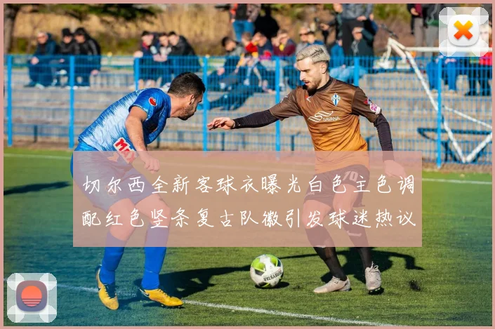 切尔西全新客球衣曝光白色主色调配红色竖条复古队徽引发球迷热议