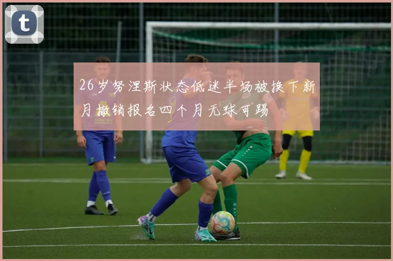 26岁努涅斯状态低迷半场被换下新月撤销报名四个月无球可踢
