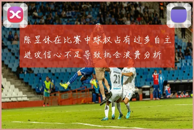 陈昱休在比赛中球权占有过多自主进攻信心不足导致机会浪费分析