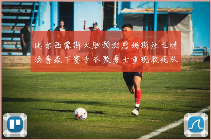 比尔西蒙斯大胆预测詹姆斯杜兰特汤普森下赛季齐聚勇士重现敢死队辉煌