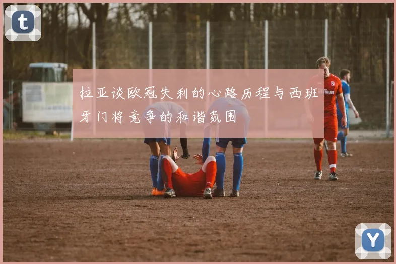 拉亚谈欧冠失利的心路历程与西班牙门将竞争的和谐氛围