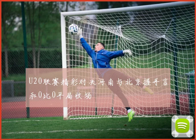 U20联赛精彩对决河南与北京握手言和0比0平局收场