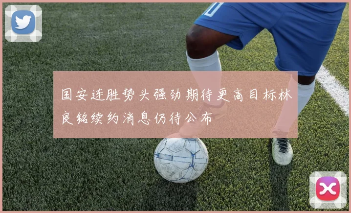 国安连胜势头强劲期待更高目标林良铭续约消息仍待公布