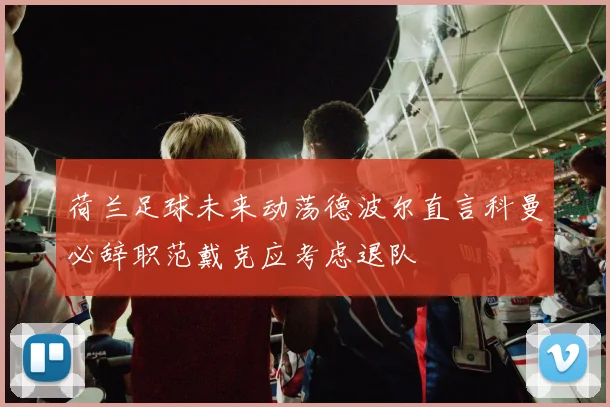 荷兰足球未来动荡德波尔直言科曼必辞职范戴克应考虑退队