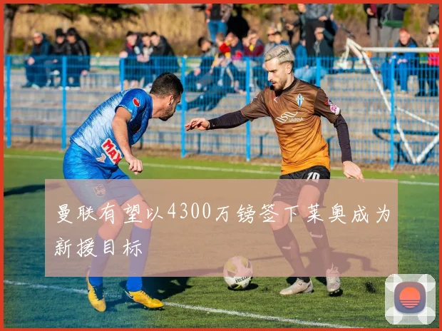 曼联有望以4300万镑签下莱奥成为新援目标