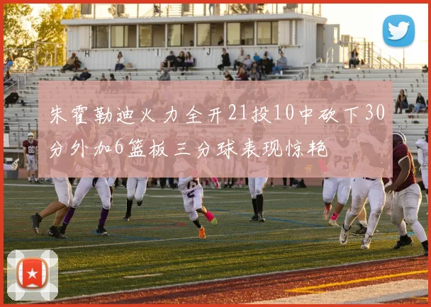 朱霍勒迪火力全开21投10中砍下30分外加6篮板三分球表现惊艳