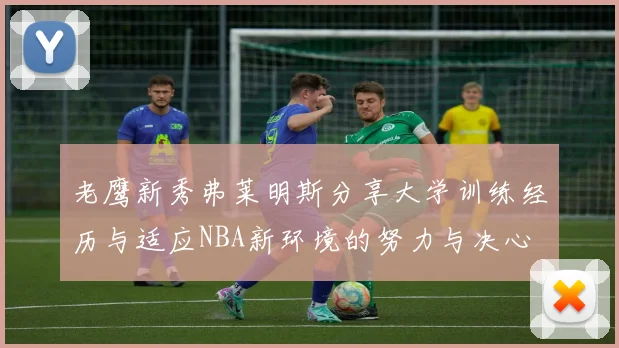 老鹰新秀弗莱明斯分享大学训练经历与适应NBA新环境的努力与决心
