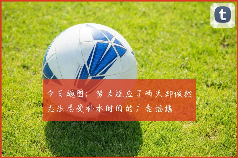 今日趣图：努力适应了两天却依然无法忍受补水时间的广告插播