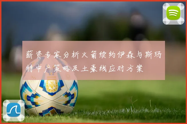 薪资专家分析火箭续约伊森与斯玛特中产策略及土豪线应对方案