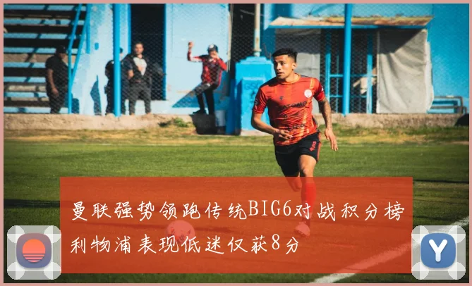 曼联强势领跑传统BIG6对战积分榜利物浦表现低迷仅获8分
