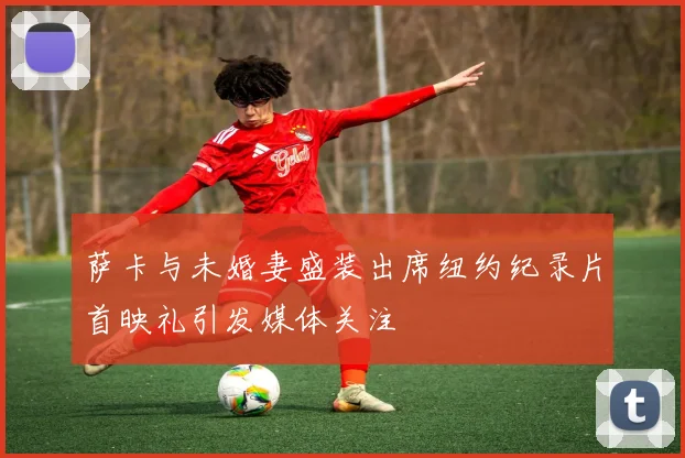 萨卡与未婚妻盛装出席纽约纪录片首映礼引发媒体关注
