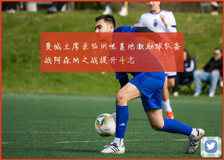 曼城主席亲临训练基地激励球队备战阿森纳之战提升斗志