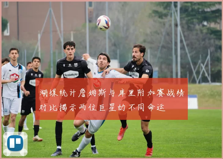 湖媒统计詹姆斯与库里附加赛战绩对比揭示两位巨星的不同命运