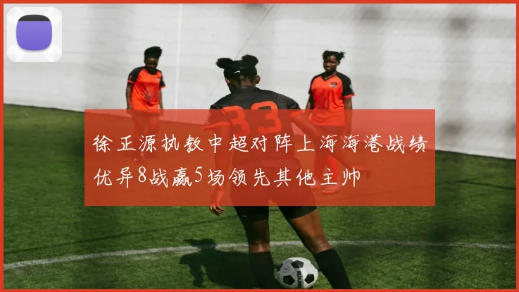徐正源执教中超对阵上海海港战绩优异8战赢5场领先其他主帅