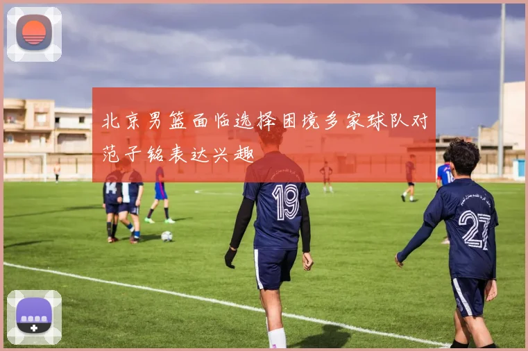 北京男篮面临选择困境多家球队对范子铭表达兴趣