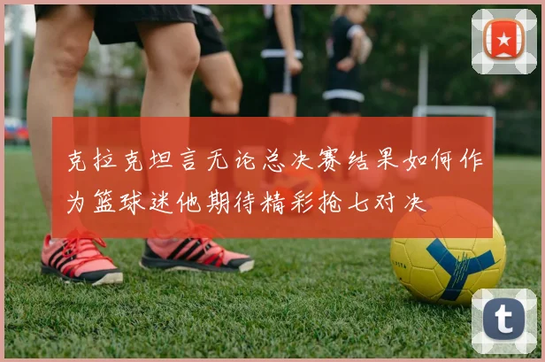克拉克坦言无论总决赛结果如何作为篮球迷他期待精彩抢七对决