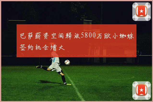 巴萨薪资空间释放5800万欧小蜘蛛签约机会增大