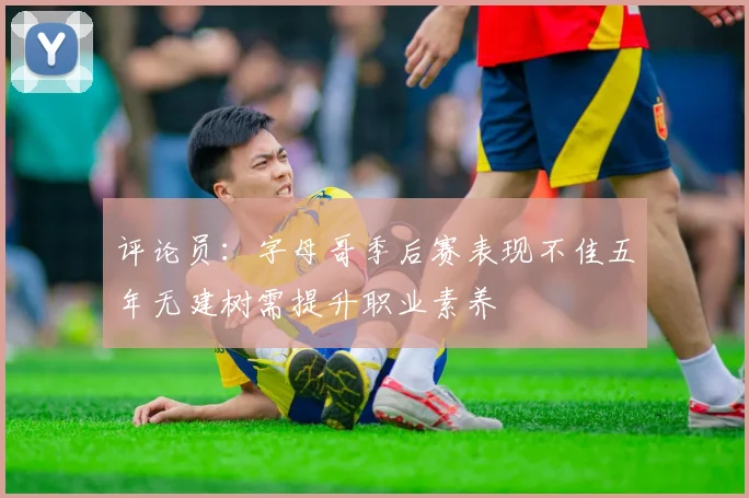 评论员：字母哥季后赛表现不佳五年无建树需提升职业素养