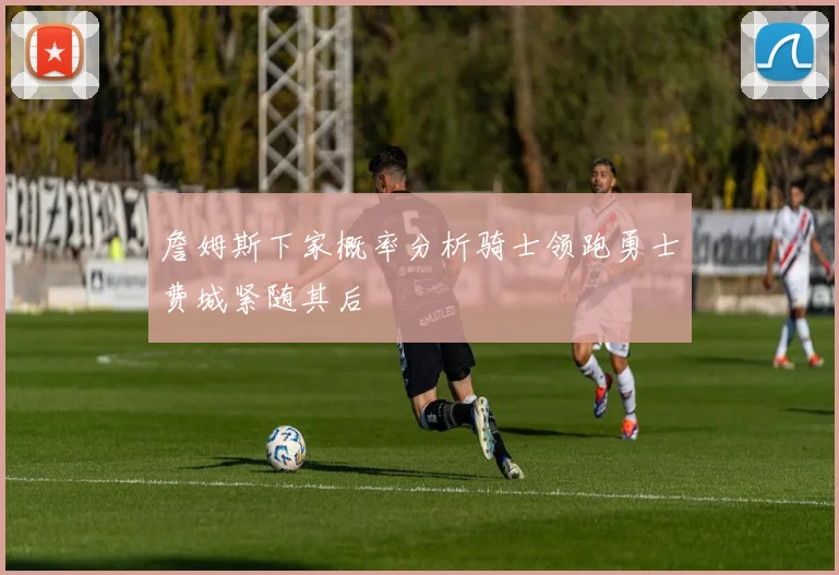 詹姆斯下家概率分析骑士领跑勇士费城紧随其后