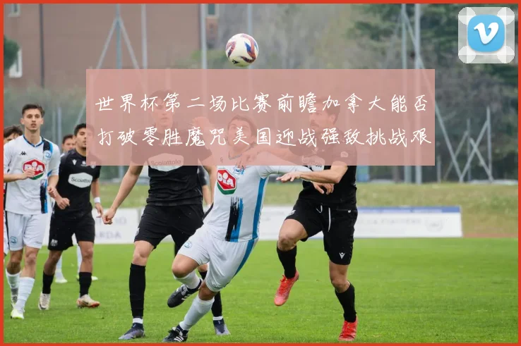 世界杯第二场比赛前瞻加拿大能否打破零胜魔咒美国迎战强敌挑战艰巨