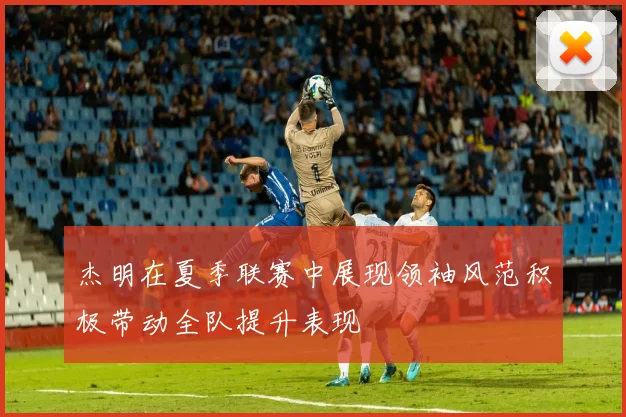 杰明在夏季联赛中展现领袖风范积极带动全队提升表现