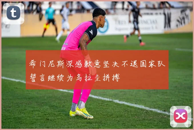 希门尼斯深感歉意坚决不退国家队誓言继续为乌拉圭拼搏