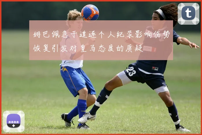 姆巴佩急于追逐个人纪录影响伤势恢复引发对皇马态度的质疑