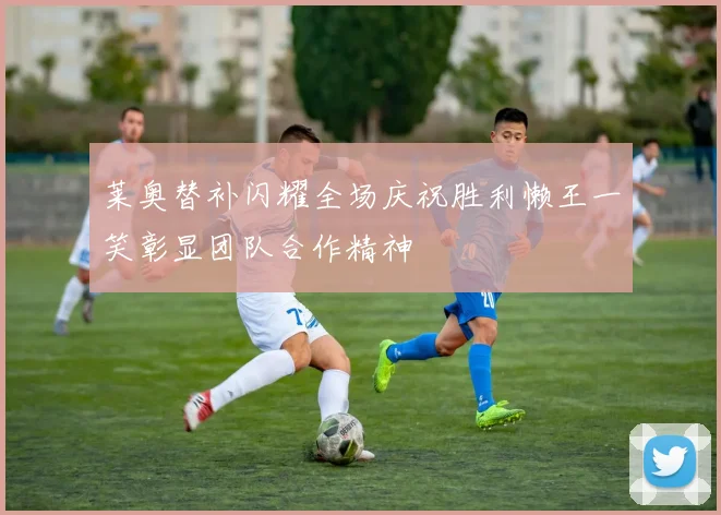 莱奥替补闪耀全场庆祝胜利懒王一笑彰显团队合作精神