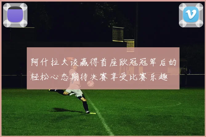 阿什拉夫谈赢得首座欧冠冠军后的轻松心态期待决赛享受比赛乐趣