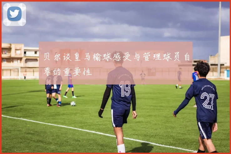 贝尔谈皇马输球感受与管理球员自尊的重要性