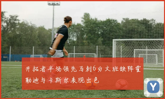 开拓者半场领先马刺6分文班缺阵霍勒迪与卡斯尔表现出色