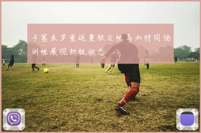 卡塞米罗重返曼联合练乌加特同场训练展现积极状态