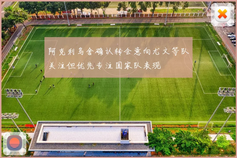阿克利乌舍确认转会意向尤文等队关注但优先专注国家队表现